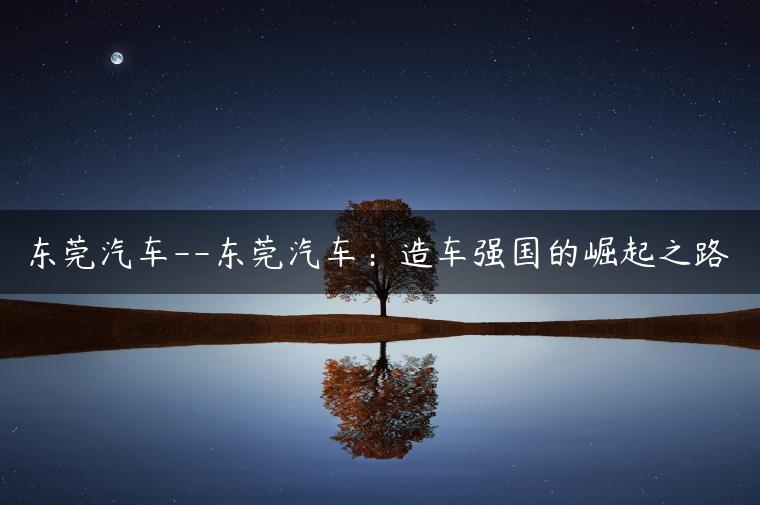 东莞汽车–东莞汽车：造车强国的崛起之路-金牌车友