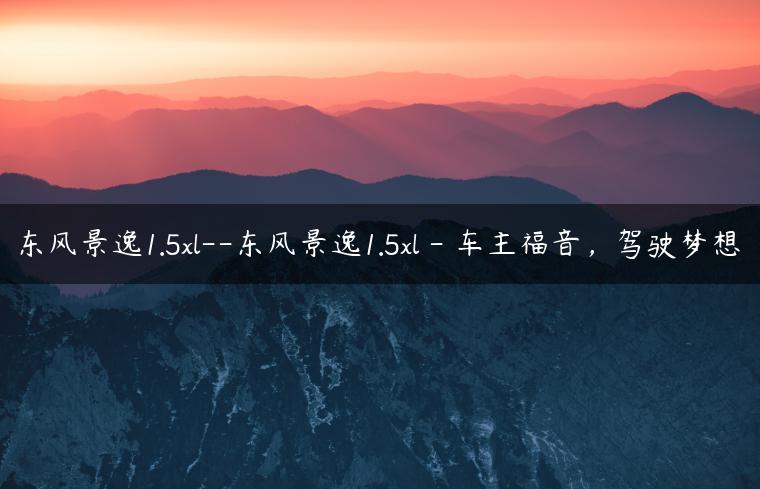 东风景逸1.5xl–东风景逸1.5xl – 车主福音，驾驶梦想