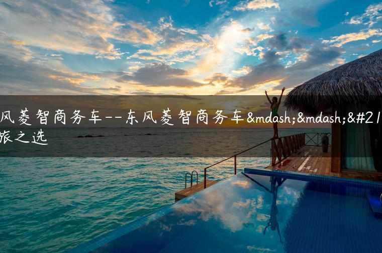 东风菱智商务车–东风菱智商务车——商旅之选