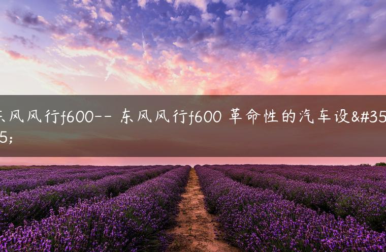 东风风行f600– 东风风行f600 革命性的汽车设计
