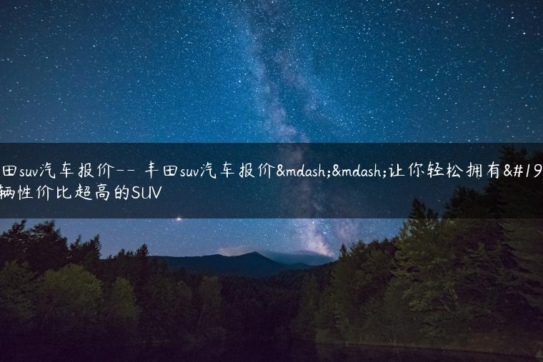 丰田suv汽车报价– 丰田suv汽车报价——让你轻松拥有一辆性价比超高的SUV