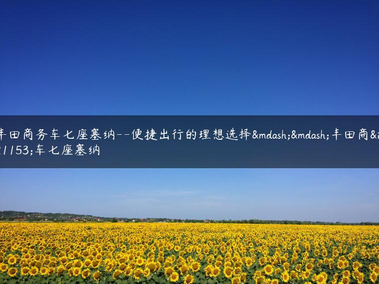 丰田商务车七座塞纳–便捷出行的理想选择——丰田商务车七座塞纳-金牌车友
