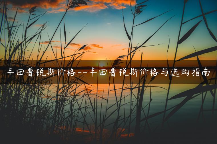 丰田普锐斯价格–丰田普锐斯价格与选购指南