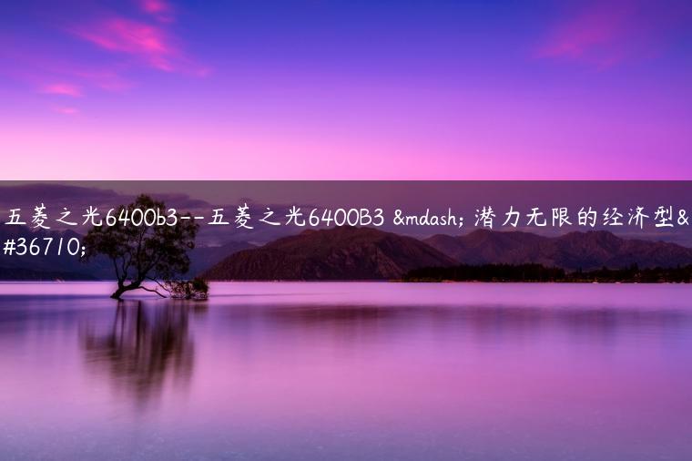 五菱之光6400b3–五菱之光6400B3 — 潜力无限的经济型车