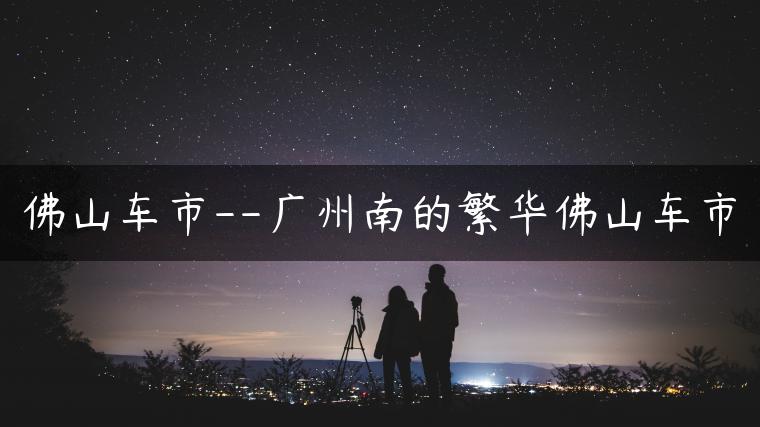 佛山车市–广州南的繁华佛山车市-金牌车友