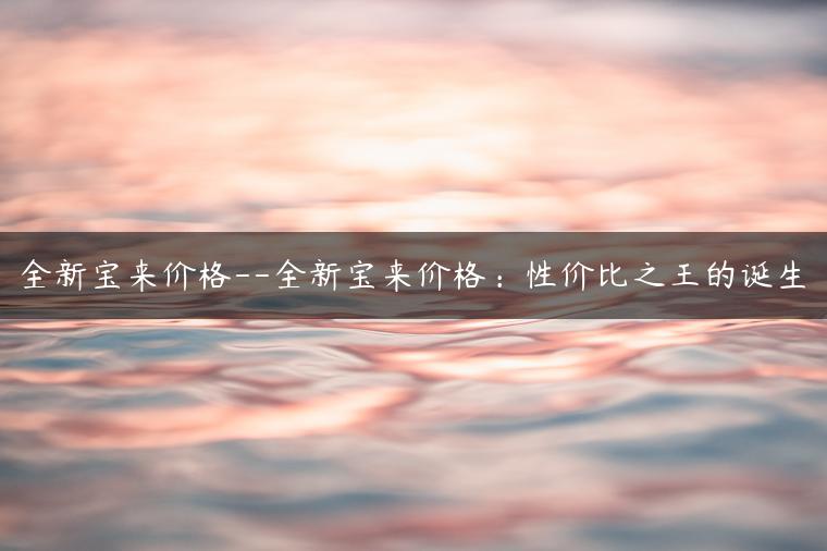 全新宝来价格–全新宝来价格：性价比之王的诞生
