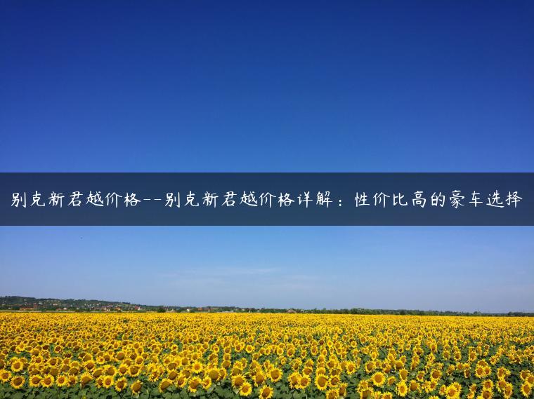 别克新君越价格–别克新君越价格详解：性价比高的豪车选择