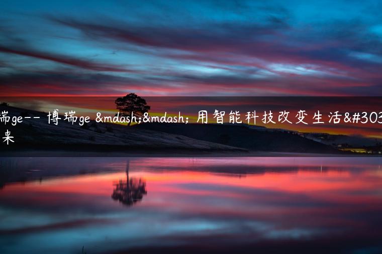 博瑞ge– 博瑞ge —— 用智能科技改变生活的未来
