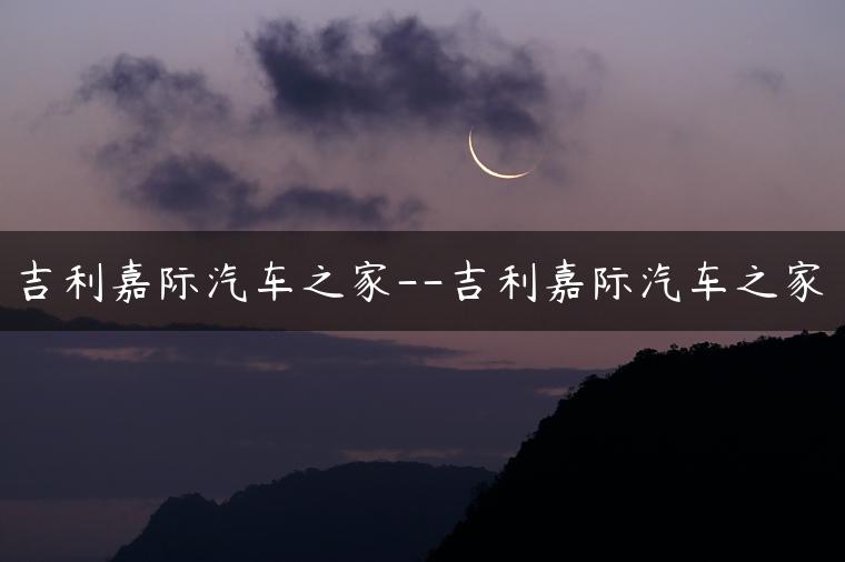 吉利嘉际汽车之家–吉利嘉际汽车之家