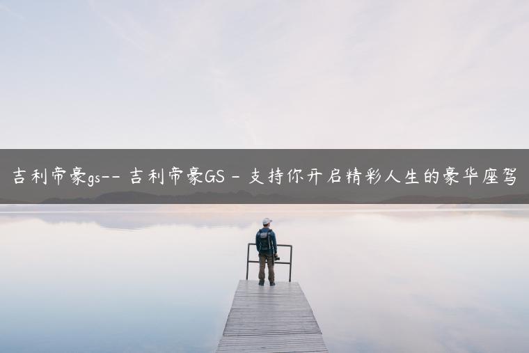 吉利帝豪gs– 吉利帝豪GS – 支持你开启精彩人生的豪华座驾