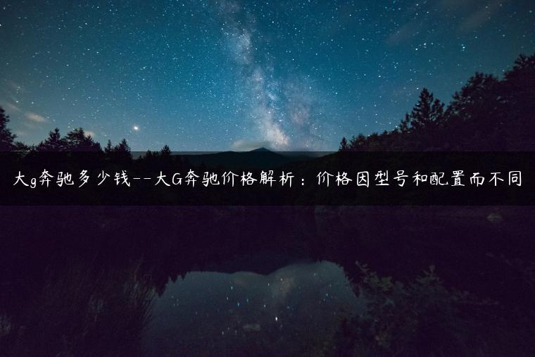 大g奔驰多少钱–大G奔驰价格解析：价格因型号和配置而不同