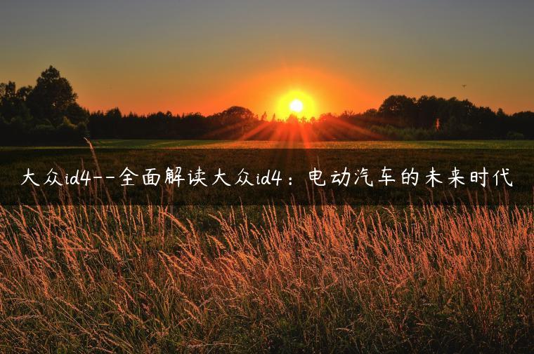 大众id4–全面解读大众id4：电动汽车的未来时代