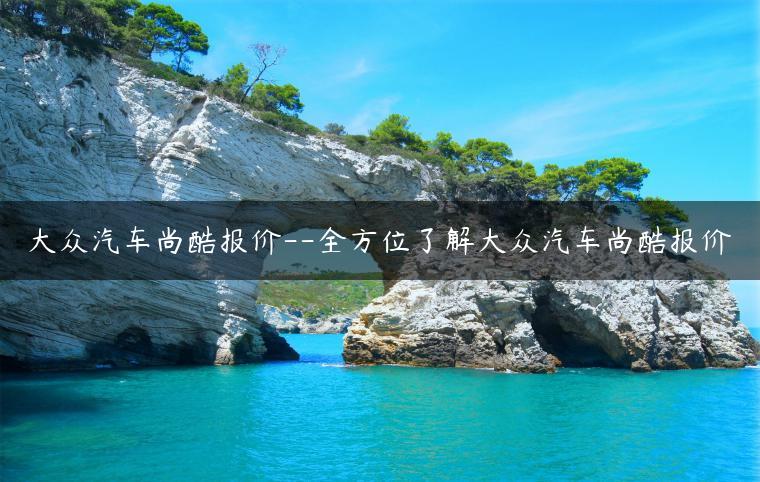 大众汽车尚酷报价–全方位了解大众汽车尚酷报价