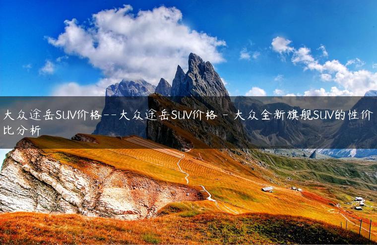 大众途岳SUV价格–大众途岳SUV价格 – 大众全新旗舰SUV的性价比分析