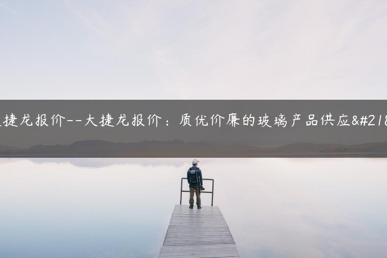 大捷龙报价–大捷龙报价：质优价廉的玻璃产品供应商