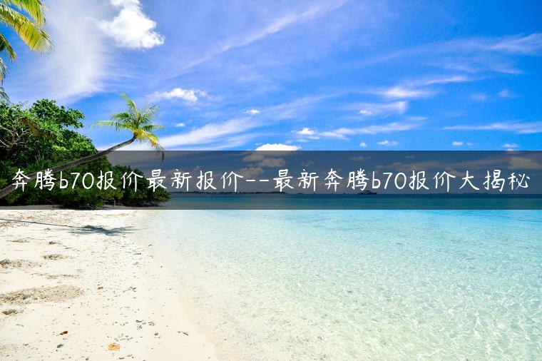 奔腾b70报价最新报价–最新奔腾b70报价大揭秘