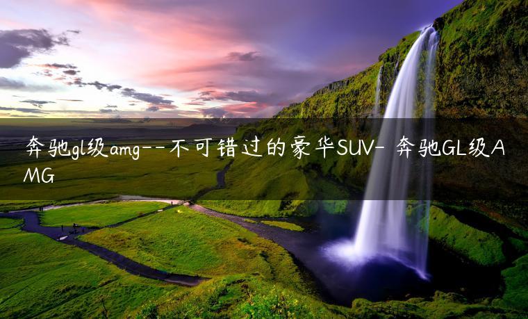 奔驰gl级amg–不可错过的豪华SUV- 奔驰GL级AMG