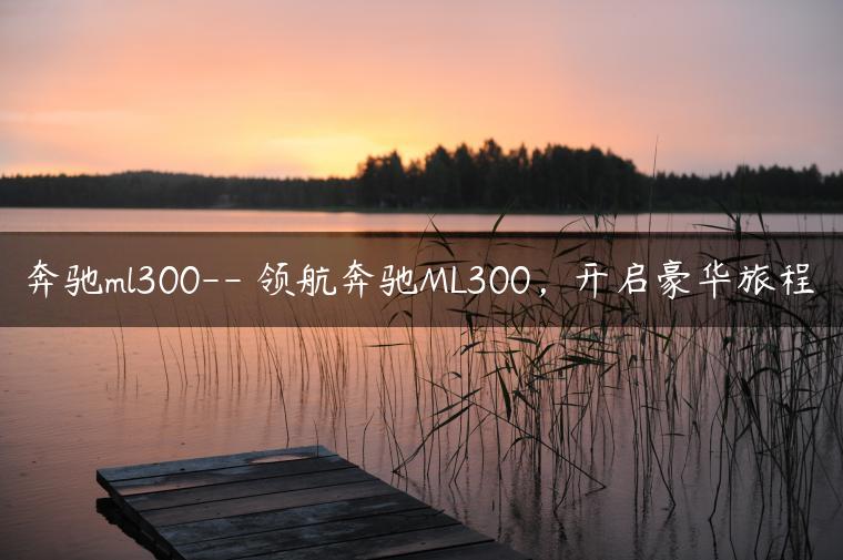 奔驰ml300– 领航奔驰ML300，开启豪华旅程