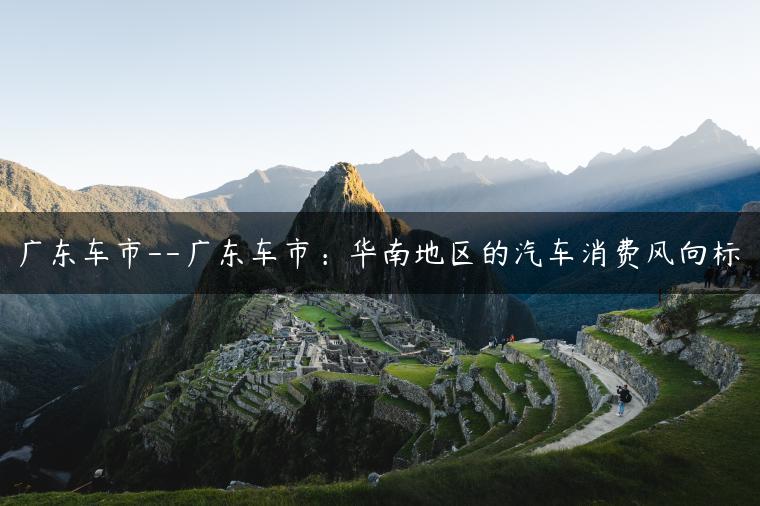 广东车市–广东车市：华南地区的汽车消费风向标