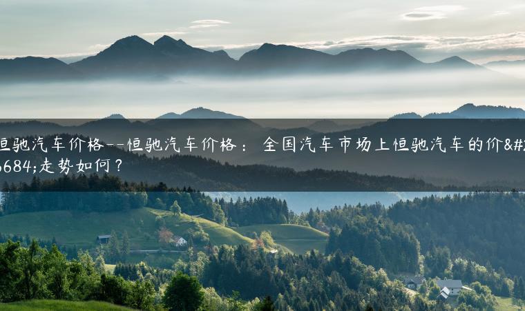 恒驰汽车价格–恒驰汽车价格： 全国汽车市场上恒驰汽车的价格走势如何？