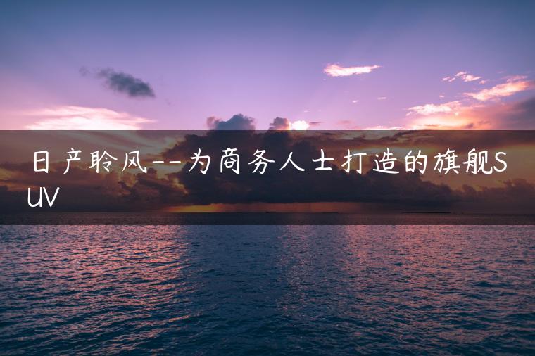 日产聆风–为商务人士打造的旗舰SUV