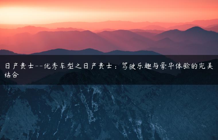日产贵士–优秀车型之日产贵士：驾驶乐趣与豪华体验的完美结合