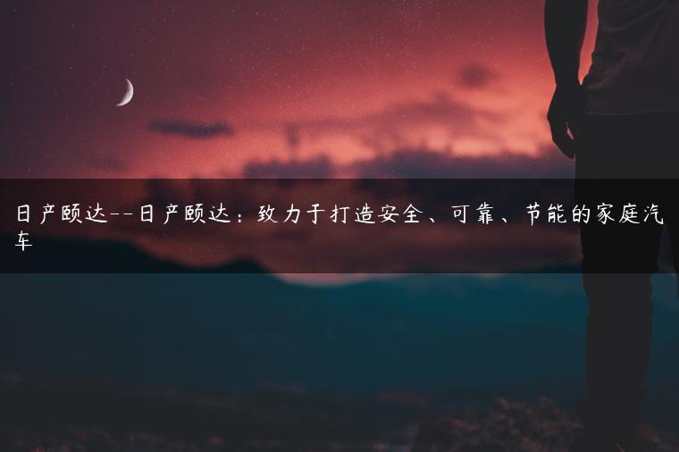 日产颐达–日产颐达：致力于打造安全、可靠、节能的家庭汽车