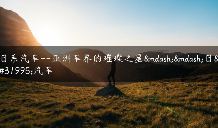 日系汽车–亚洲车界的璀璨之星——日系汽车-金牌车友