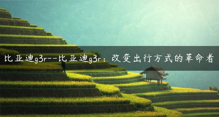 比亚迪g3r–比亚迪g3r：改变出行方式的革命者