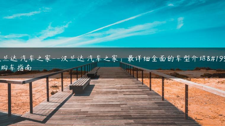汉兰达 汽车之家–汉兰达 汽车之家：最详细全面的车型介绍与购车指南