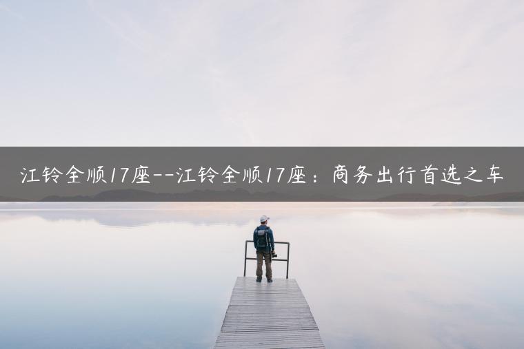 江铃全顺17座–江铃全顺17座：商务出行首选之车