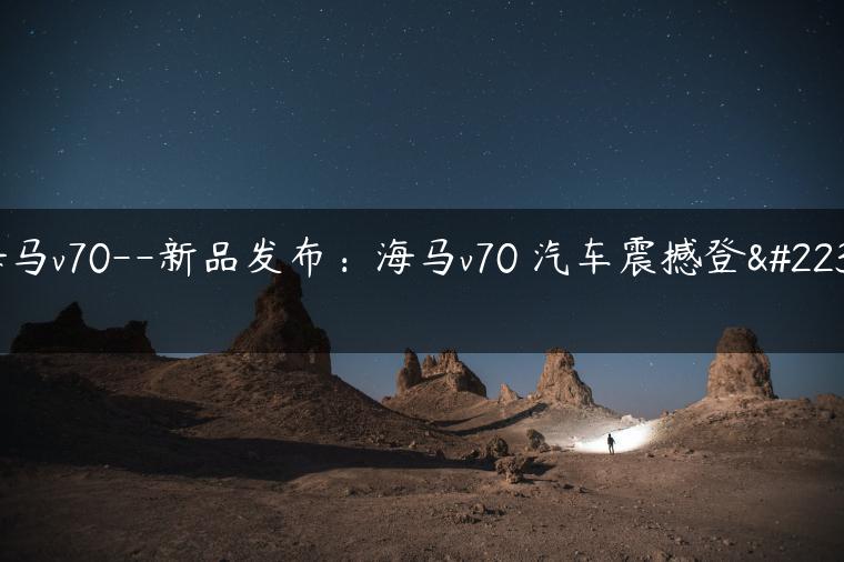 海马v70–新品发布：海马v70 汽车震撼登场