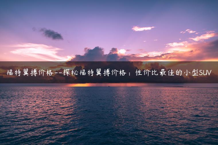 福特翼搏价格–探秘福特翼搏价格：性价比最佳的小型SUV