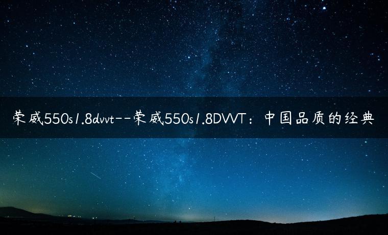 荣威550s1.8dvvt–荣威550s1.8DVVT：中国品质的经典
