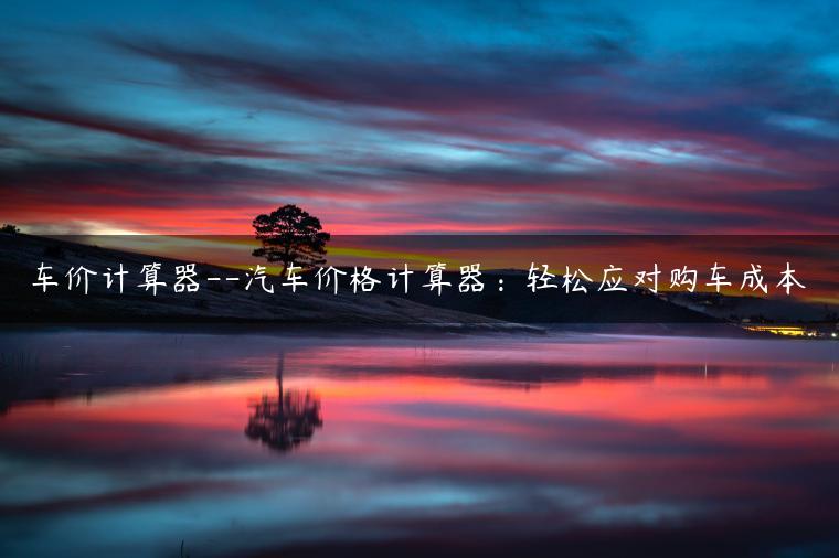 车价计算器–汽车价格计算器：轻松应对购车成本