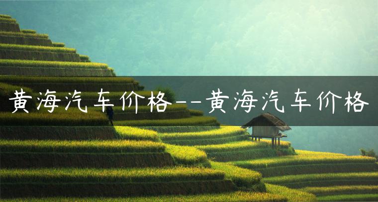 黄海汽车价格–黄海汽车价格
