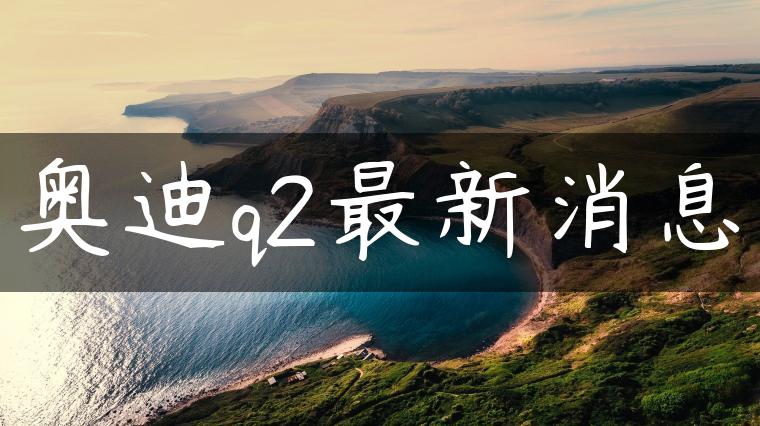 奥迪q2最新消息