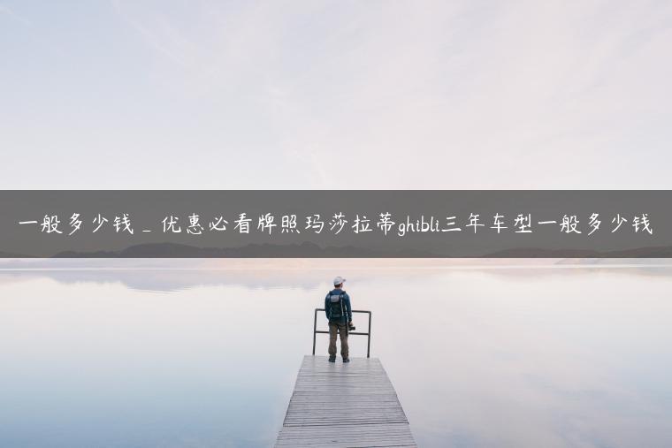 一般多少钱_优惠必看牌照玛莎拉蒂ghibli三年车型一般多少钱