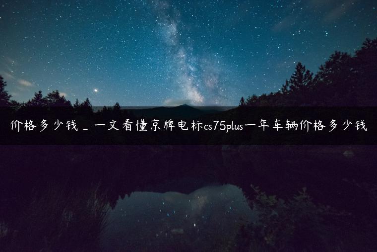 价格多少钱_一文看懂京牌电标cs75plus一年车辆价格多少钱