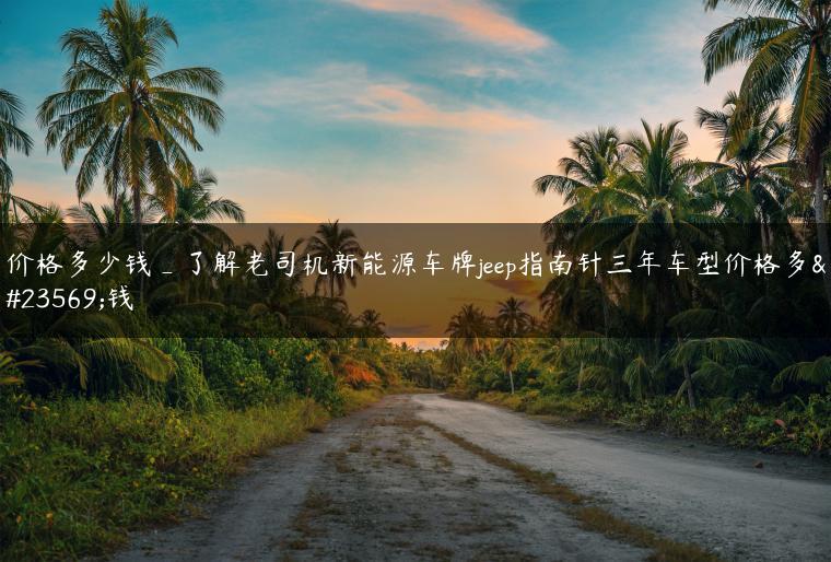 价格多少钱_了解老司机新能源车牌jeep指南针三年车型价格多少钱