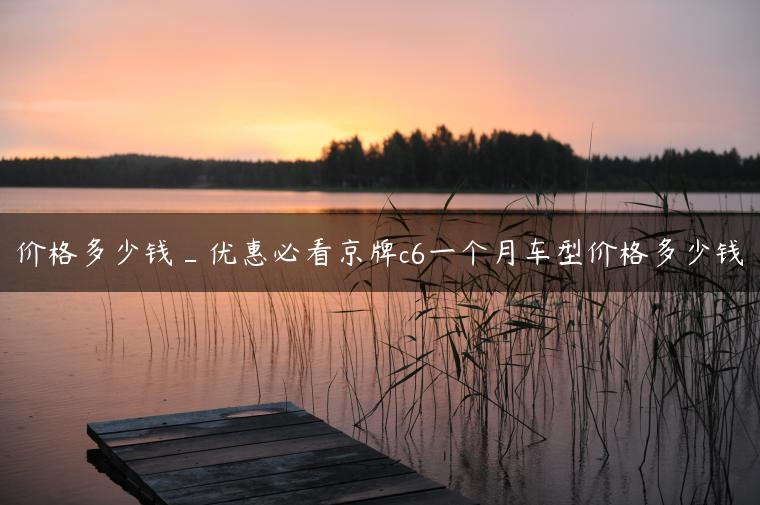 价格多少钱_优惠必看京牌c6一个月车型价格多少钱