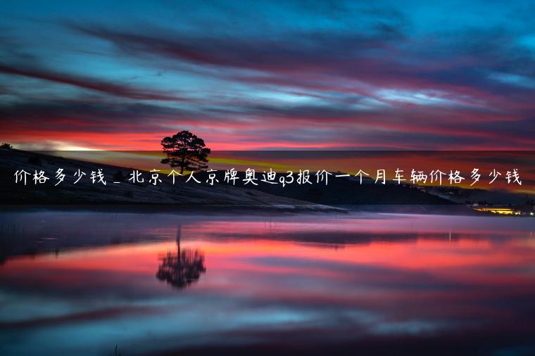 价格多少钱_北京个人京牌奥迪q3报价一个月车辆价格多少钱