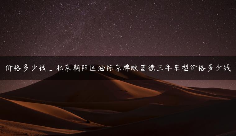 价格多少钱_北京朝阳区油标京牌欧蓝德三年车型价格多少钱