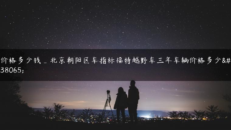 价格多少钱_北京朝阳区车指标福特越野车三年车辆价格多少钱