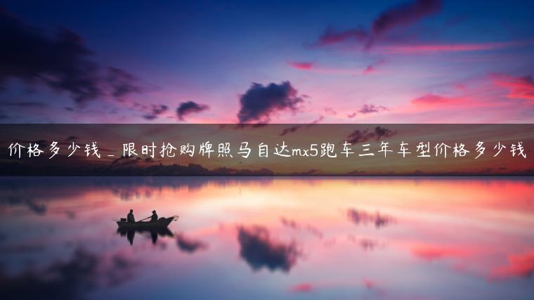 价格多少钱_限时抢购牌照马自达mx5跑车三年车型价格多少钱