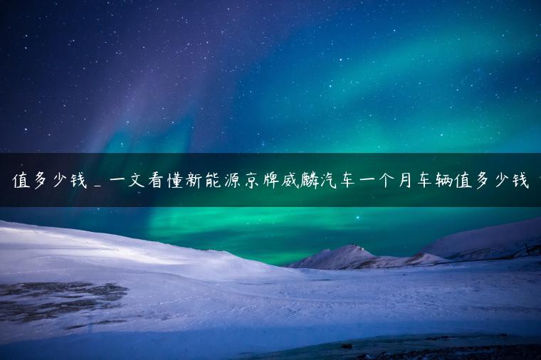 值多少钱_一文看懂新能源京牌威麟汽车一个月车辆值多少钱