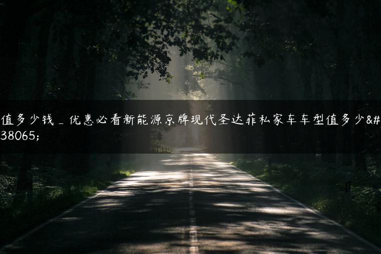 值多少钱_优惠必看新能源京牌现代圣达菲私家车车型值多少钱