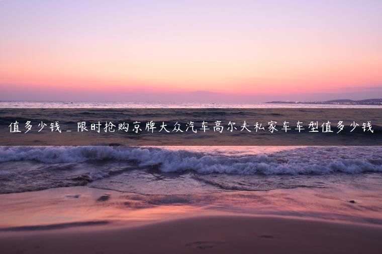 值多少钱_限时抢购京牌大众汽车高尔夫私家车车型值多少钱