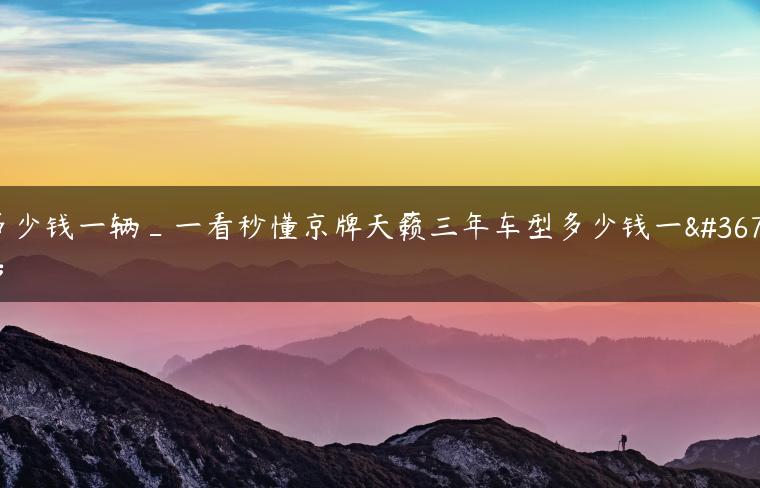 多少钱一辆_一看秒懂京牌天籁三年车型多少钱一辆