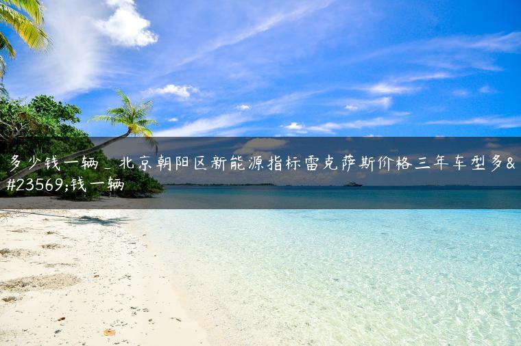 多少钱一辆_北京朝阳区新能源指标雷克萨斯价格三年车型多少钱一辆